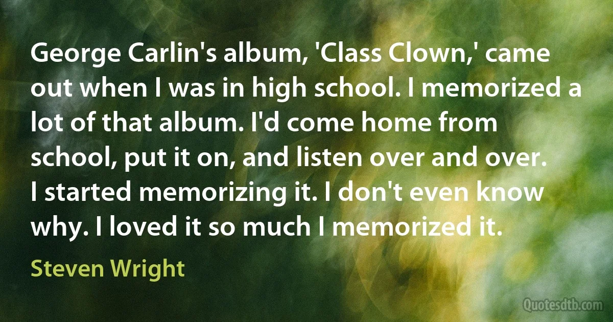 George Carlin's album, 'Class Clown,' came out when I was in high school. I memorized a lot of that album. I'd come home from school, put it on, and listen over and over. I started memorizing it. I don't even know why. I loved it so much I memorized it. (Steven Wright)