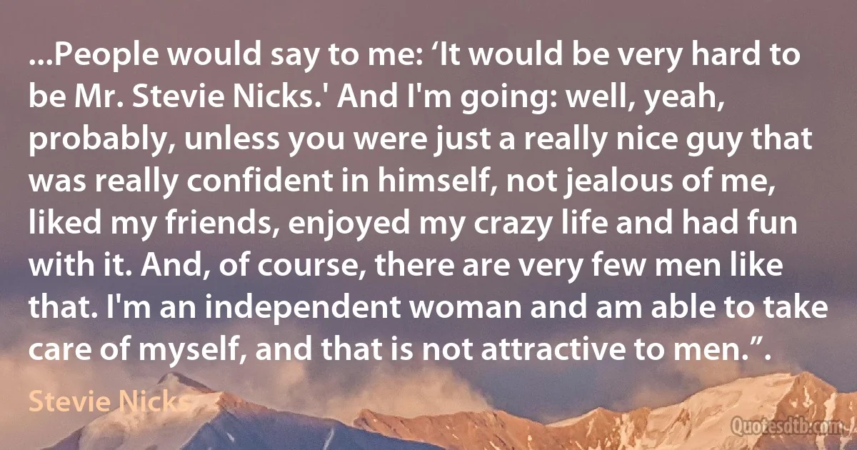 ...People would say to me: ‘It would be very hard to be Mr. Stevie Nicks.' And I'm going: well, yeah, probably, unless you were just a really nice guy that was really confident in himself, not jealous of me, liked my friends, enjoyed my crazy life and had fun with it. And, of course, there are very few men like that. I'm an independent woman and am able to take care of myself, and that is not attractive to men.”. (Stevie Nicks)