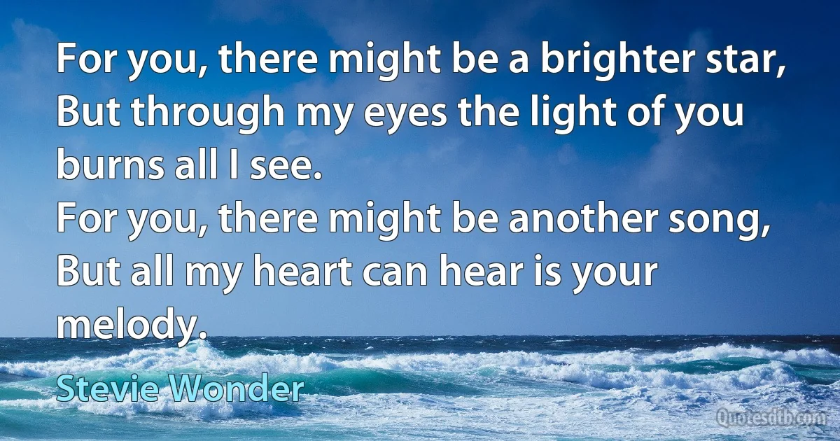 For you, there might be a brighter star,
But through my eyes the light of you burns all I see.
For you, there might be another song,
But all my heart can hear is your melody. (Stevie Wonder)