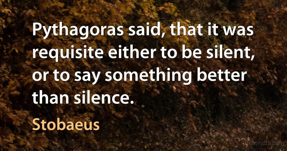 Pythagoras said, that it was requisite either to be silent, or to say something better than silence. (Stobaeus)