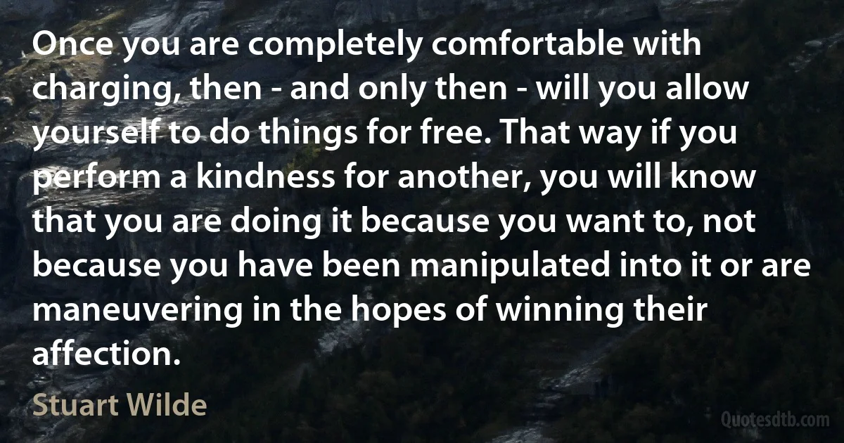 Once you are completely comfortable with charging, then - and only then - will you allow yourself to do things for free. That way if you perform a kindness for another, you will know that you are doing it because you want to, not because you have been manipulated into it or are maneuvering in the hopes of winning their affection. (Stuart Wilde)