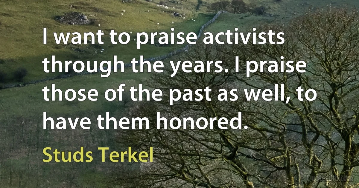 I want to praise activists through the years. I praise those of the past as well, to have them honored. (Studs Terkel)