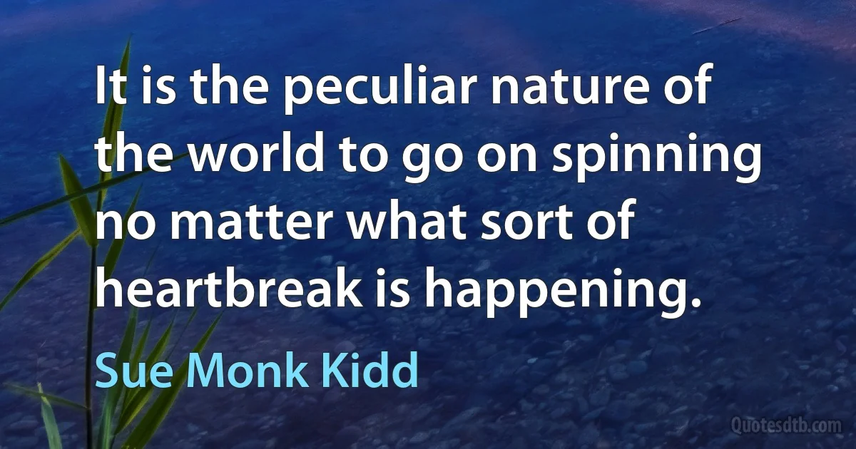 It is the peculiar nature of the world to go on spinning no matter what sort of heartbreak is happening. (Sue Monk Kidd)