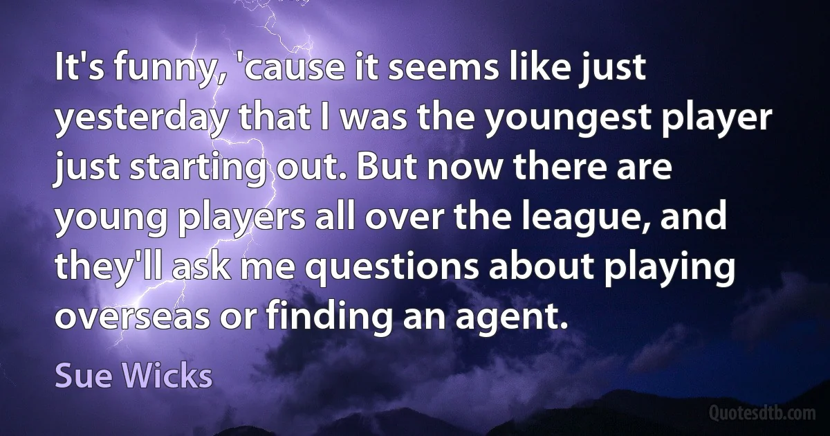 It's funny, 'cause it seems like just yesterday that I was the youngest player just starting out. But now there are young players all over the league, and they'll ask me questions about playing overseas or finding an agent. (Sue Wicks)