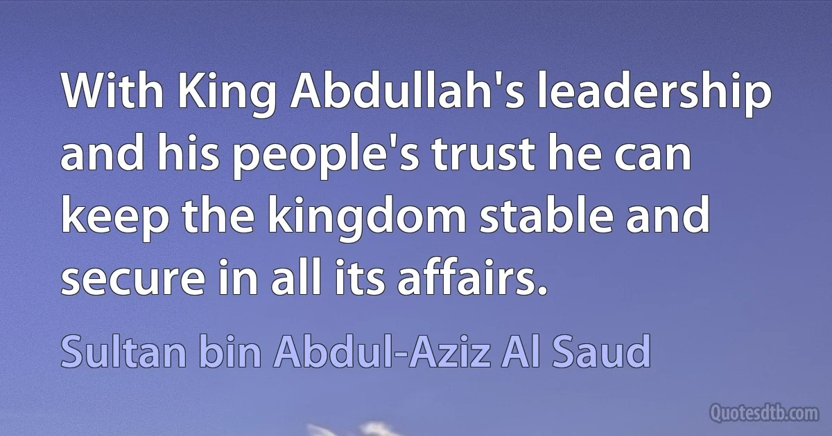 With King Abdullah's leadership and his people's trust he can keep the kingdom stable and secure in all its affairs. (Sultan bin Abdul-Aziz Al Saud)