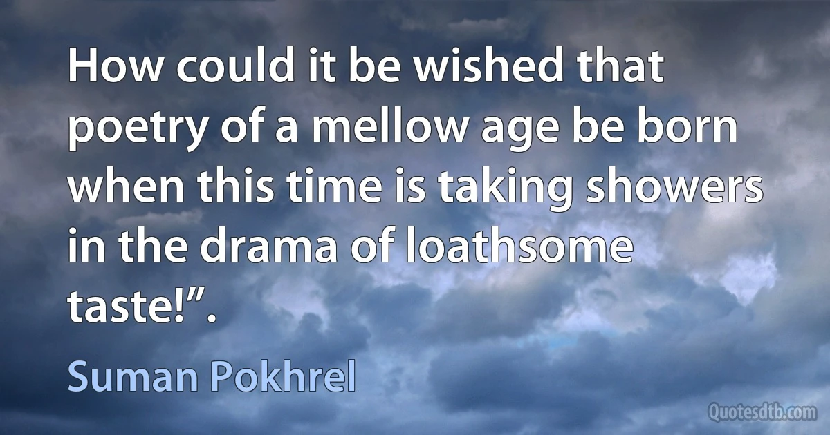 How could it be wished that poetry of a mellow age be born when this time is taking showers in the drama of loathsome taste!”. (Suman Pokhrel)