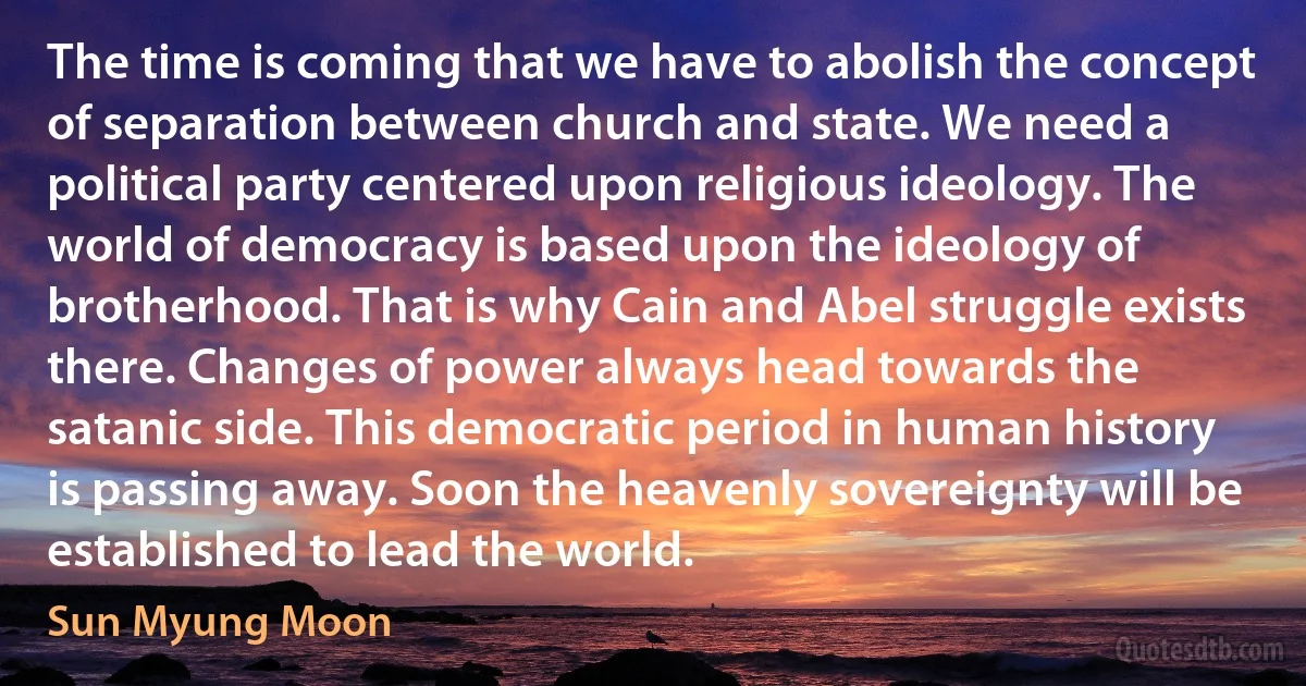 The time is coming that we have to abolish the concept of separation between church and state. We need a political party centered upon religious ideology. The world of democracy is based upon the ideology of brotherhood. That is why Cain and Abel struggle exists there. Changes of power always head towards the satanic side. This democratic period in human history is passing away. Soon the heavenly sovereignty will be established to lead the world. (Sun Myung Moon)