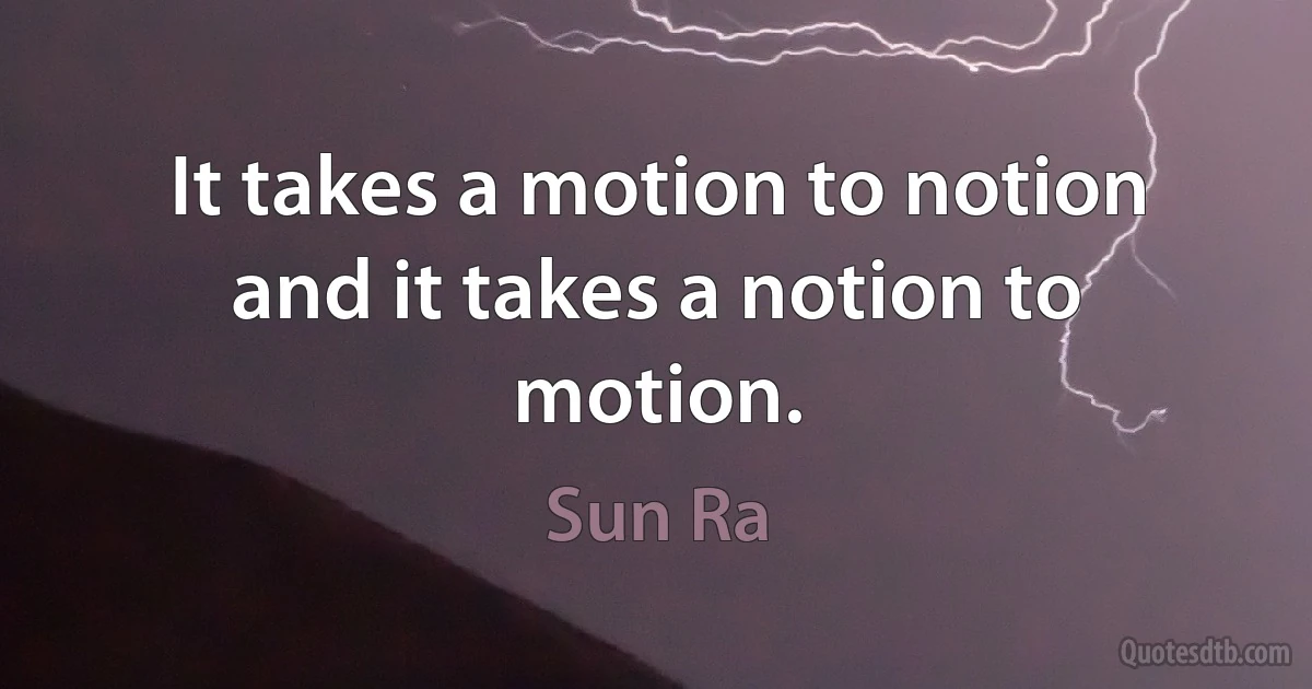 It takes a motion to notion
and it takes a notion to motion. (Sun Ra)