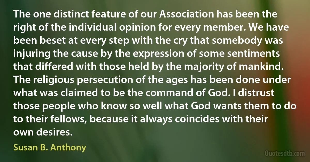 The one distinct feature of our Association has been the right of the individual opinion for every member. We have been beset at every step with the cry that somebody was injuring the cause by the expression of some sentiments that differed with those held by the majority of mankind. The religious persecution of the ages has been done under what was claimed to be the command of God. I distrust those people who know so well what God wants them to do to their fellows, because it always coincides with their own desires. (Susan B. Anthony)