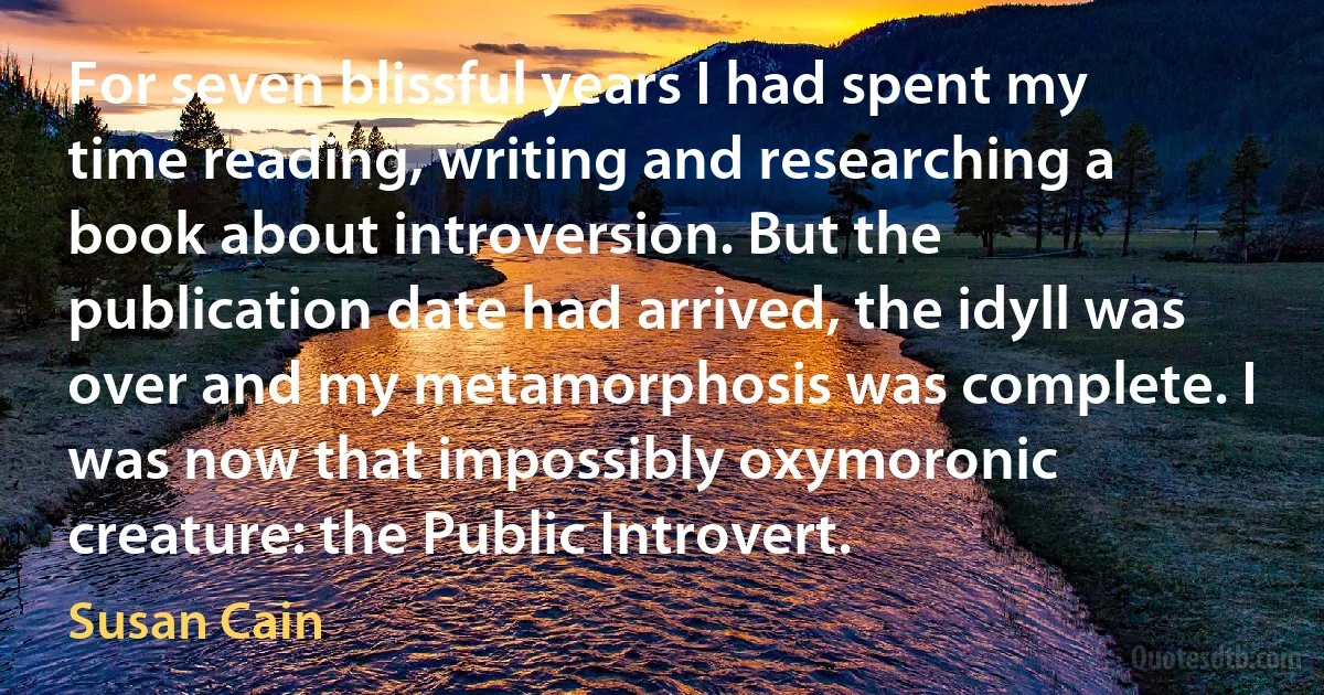 For seven blissful years I had spent my time reading, writing and researching a book about introversion. But the publication date had arrived, the idyll was over and my metamorphosis was complete. I was now that impossibly oxymoronic creature: the Public Introvert. (Susan Cain)