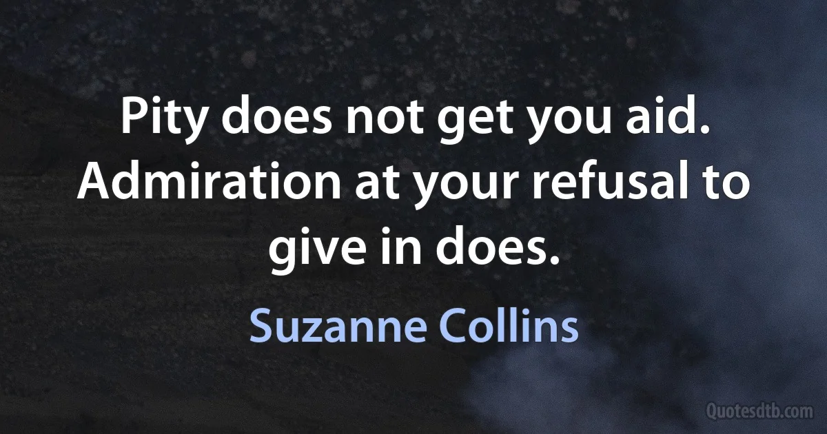 Pity does not get you aid. Admiration at your refusal to give in does. (Suzanne Collins)