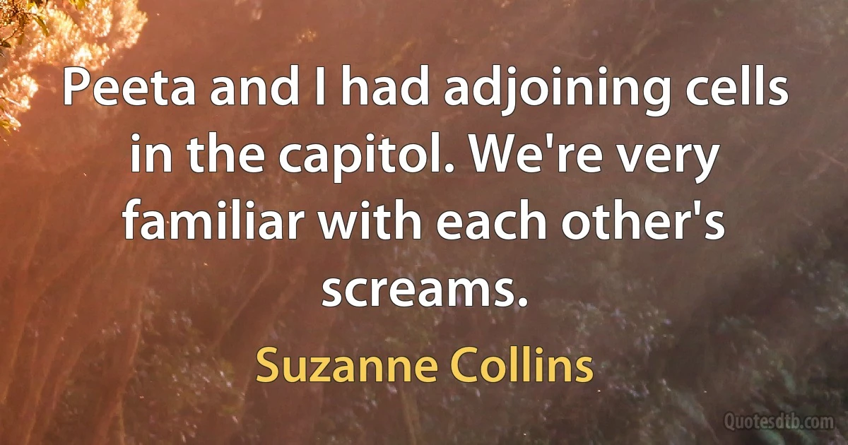 Peeta and I had adjoining cells in the capitol. We're very familiar with each other's screams. (Suzanne Collins)