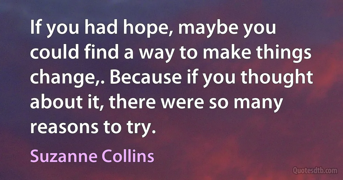 If you had hope, maybe you could find a way to make things change,. Because if you thought about it, there were so many reasons to try. (Suzanne Collins)