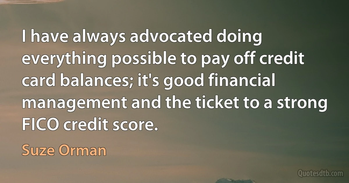 I have always advocated doing everything possible to pay off credit card balances; it's good financial management and the ticket to a strong FICO credit score. (Suze Orman)