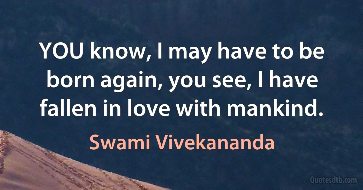 YOU know, I may have to be born again, you see, I have fallen in love with mankind. (Swami Vivekananda)