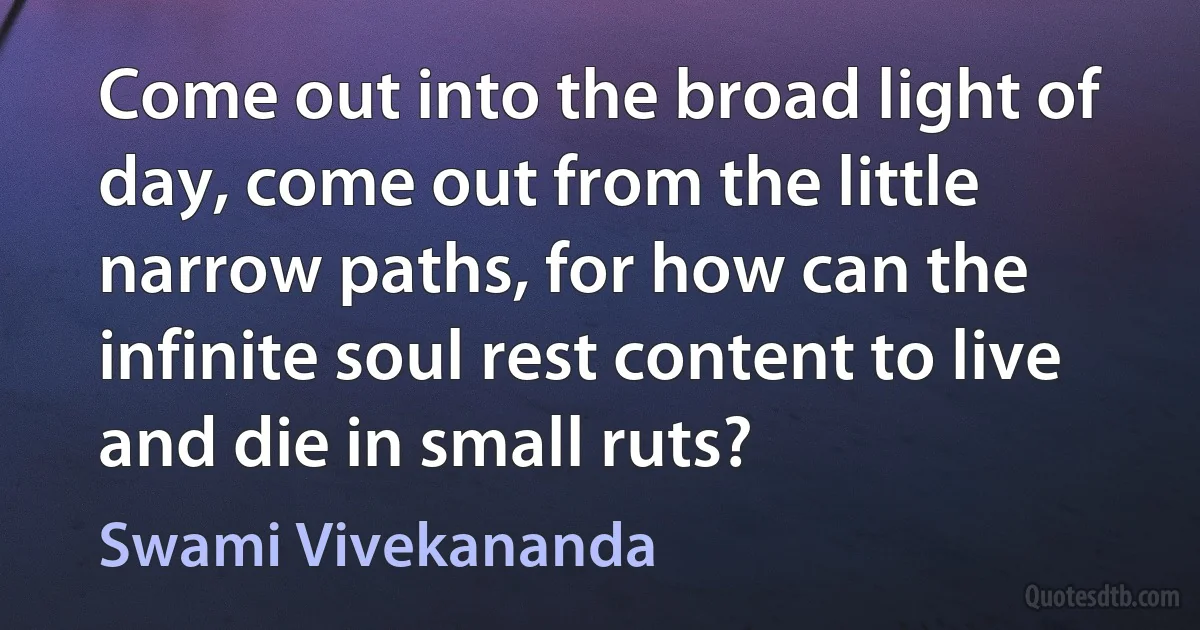 Come out into the broad light of day, come out from the little narrow paths, for how can the infinite soul rest content to live and die in small ruts? (Swami Vivekananda)