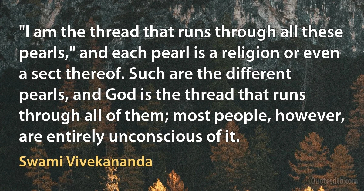 "I am the thread that runs through all these pearls," and each pearl is a religion or even a sect thereof. Such are the different pearls, and God is the thread that runs through all of them; most people, however, are entirely unconscious of it. (Swami Vivekananda)