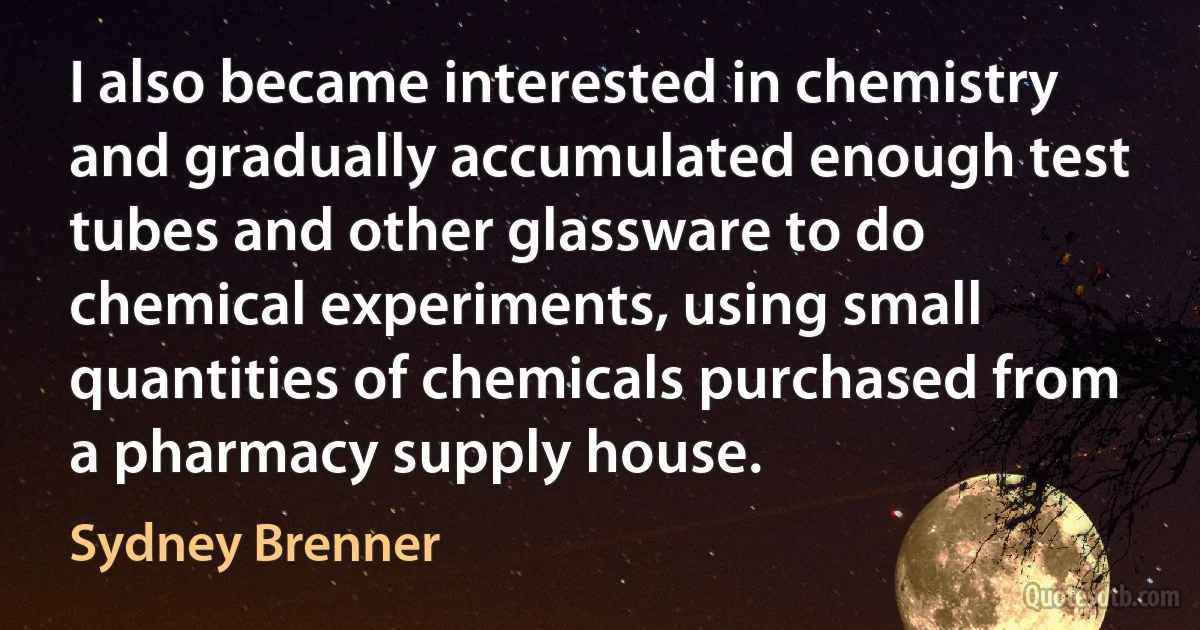 I also became interested in chemistry and gradually accumulated enough test tubes and other glassware to do chemical experiments, using small quantities of chemicals purchased from a pharmacy supply house. (Sydney Brenner)