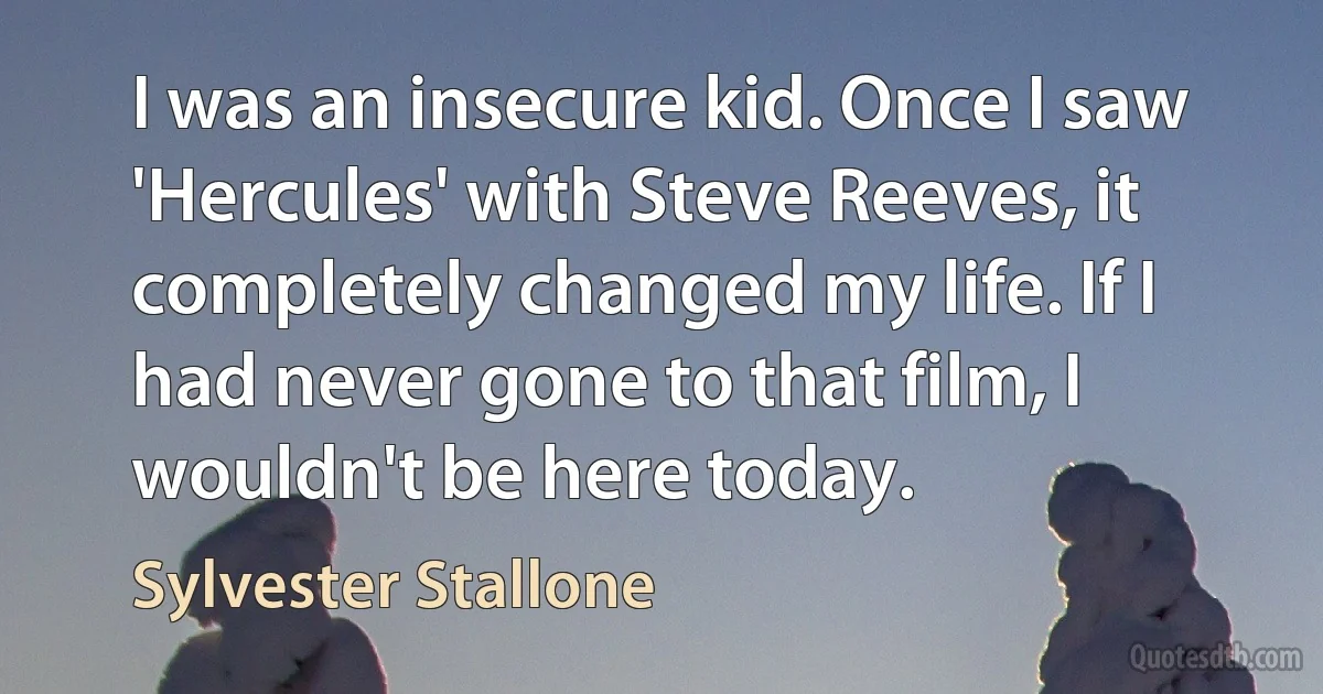 I was an insecure kid. Once I saw 'Hercules' with Steve Reeves, it completely changed my life. If I had never gone to that film, I wouldn't be here today. (Sylvester Stallone)