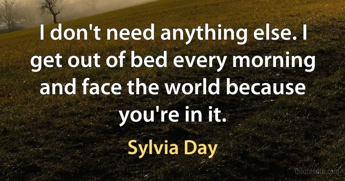 I don't need anything else. I get out of bed every morning and face the world because you're in it. (Sylvia Day)