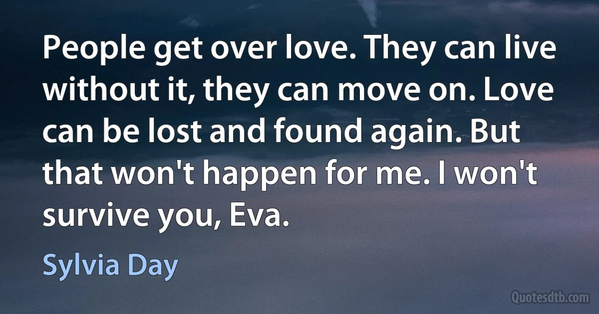 People get over love. They can live without it, they can move on. Love can be lost and found again. But that won't happen for me. I won't survive you, Eva. (Sylvia Day)