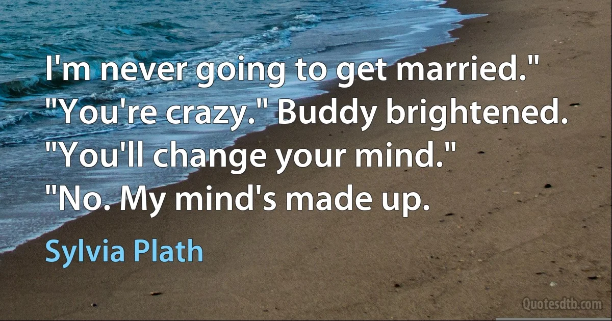 I'm never going to get married."
"You're crazy." Buddy brightened. "You'll change your mind."
"No. My mind's made up. (Sylvia Plath)