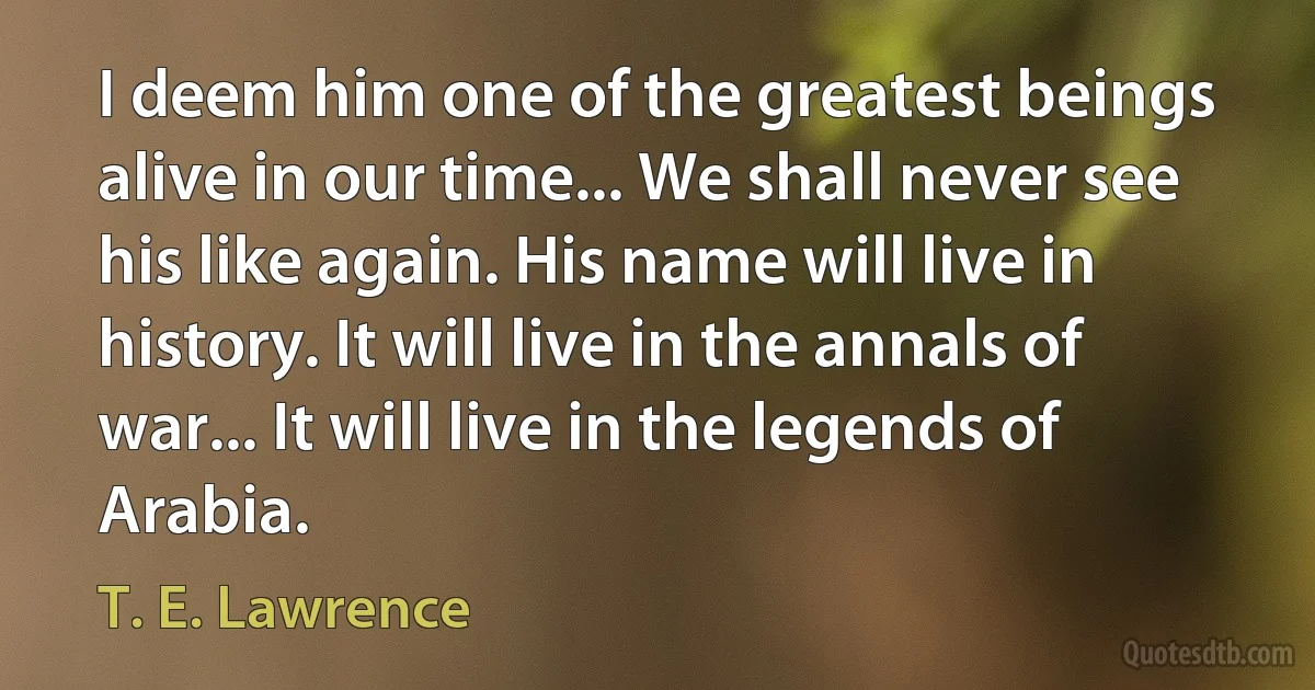 I deem him one of the greatest beings alive in our time... We shall never see his like again. His name will live in history. It will live in the annals of war... It will live in the legends of Arabia. (T. E. Lawrence)