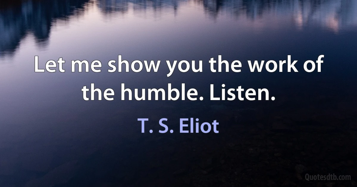 Let me show you the work of the humble. Listen. (T. S. Eliot)