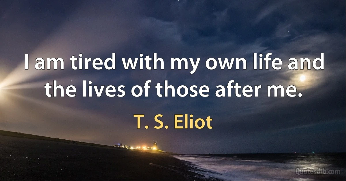 I am tired with my own life and the lives of those after me. (T. S. Eliot)