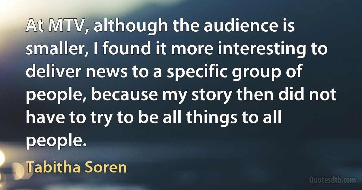 At MTV, although the audience is smaller, I found it more interesting to deliver news to a specific group of people, because my story then did not have to try to be all things to all people. (Tabitha Soren)