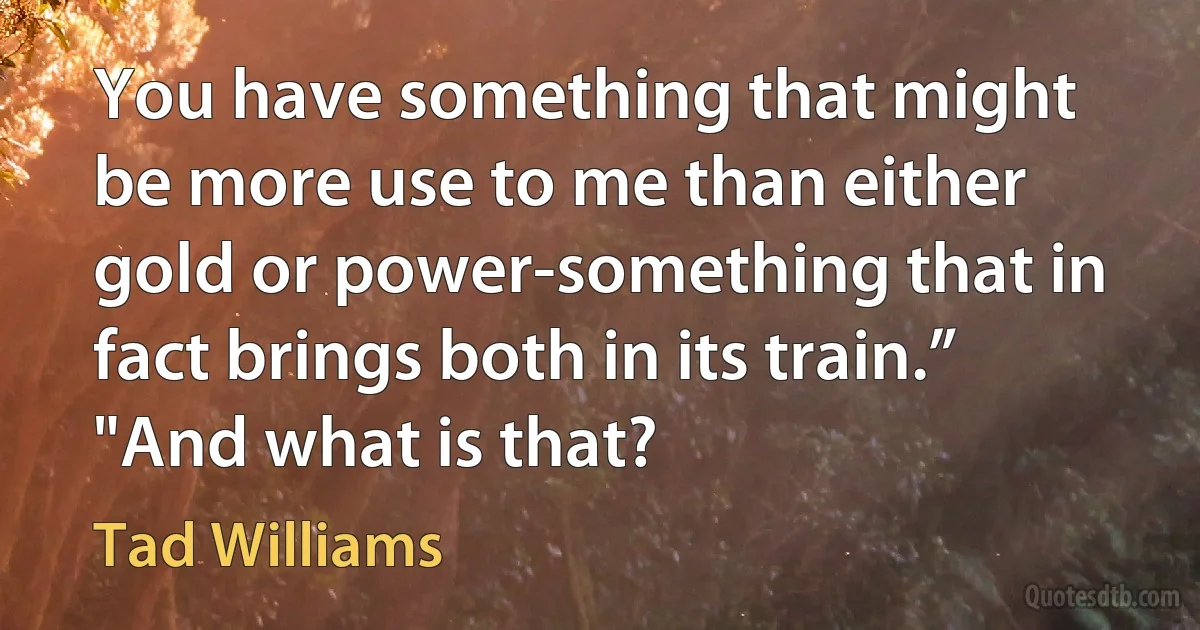 You have something that might be more use to me than either gold or power-something that in fact brings both in its train.”
"And what is that? (Tad Williams)