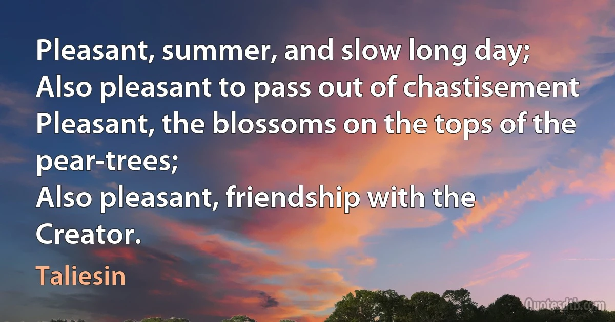 Pleasant, summer, and slow long day;
Also pleasant to pass out of chastisement
Pleasant, the blossoms on the tops of the pear-trees;
Also pleasant, friendship with the Creator. (Taliesin)