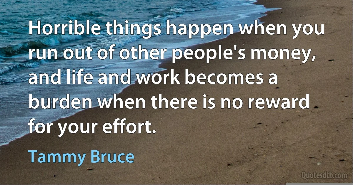 Horrible things happen when you run out of other people's money, and life and work becomes a burden when there is no reward for your effort. (Tammy Bruce)