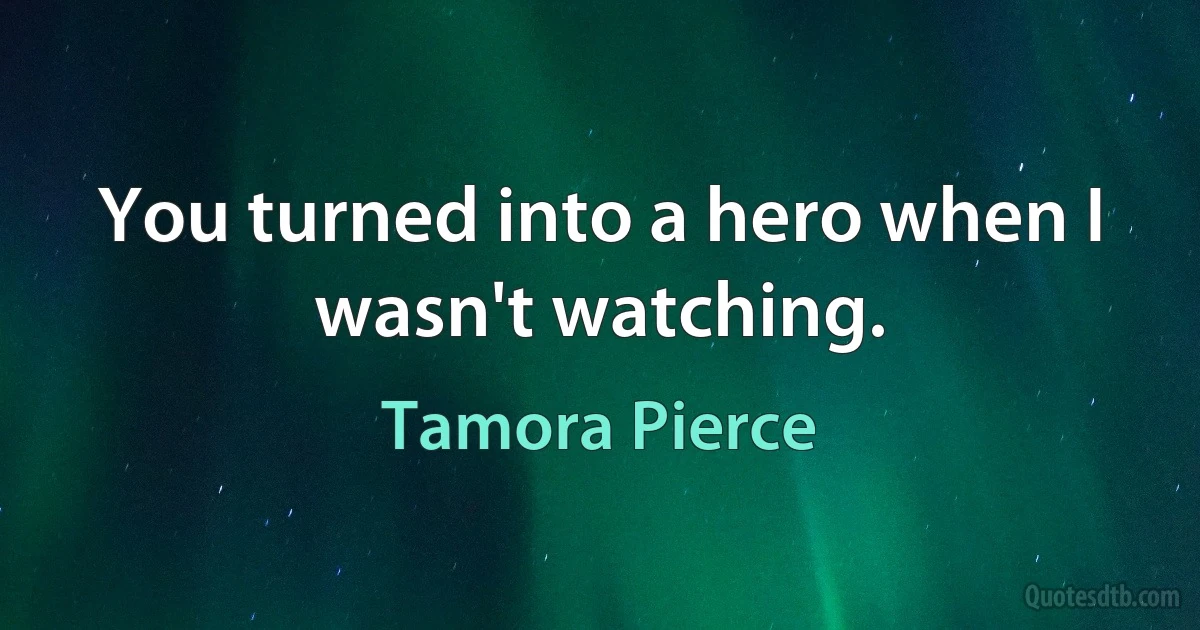 You turned into a hero when I wasn't watching. (Tamora Pierce)