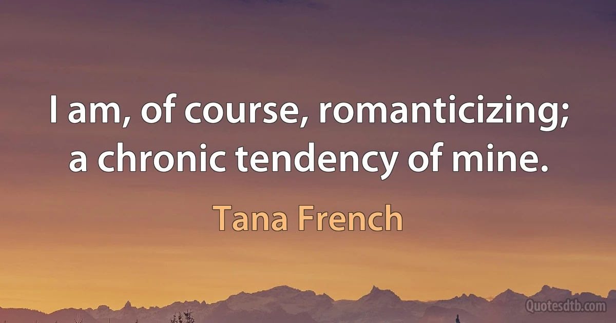 I am, of course, romanticizing; a chronic tendency of mine. (Tana French)