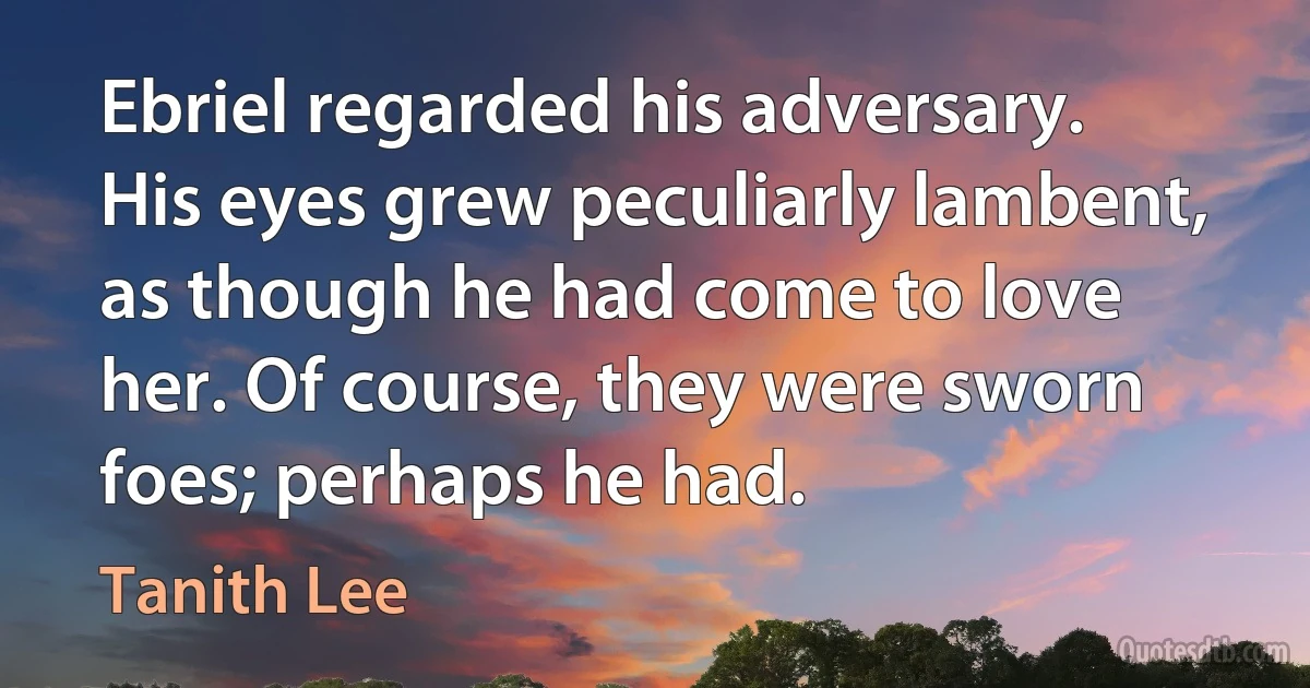 Ebriel regarded his adversary. His eyes grew peculiarly lambent, as though he had come to love her. Of course, they were sworn foes; perhaps he had. (Tanith Lee)