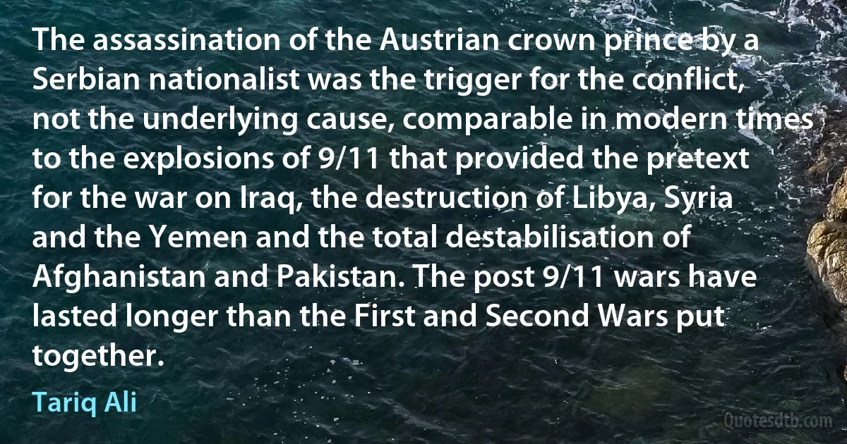 The assassination of the Austrian crown prince by a Serbian nationalist was the trigger for the conflict, not the underlying cause, comparable in modern times to the explosions of 9/11 that provided the pretext for the war on Iraq, the destruction of Libya, Syria and the Yemen and the total destabilisation of Afghanistan and Pakistan. The post 9/11 wars have lasted longer than the First and Second Wars put together. (Tariq Ali)