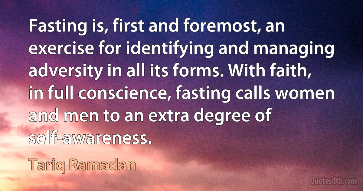 Fasting is, first and foremost, an exercise for identifying and managing adversity in all its forms. With faith, in full conscience, fasting calls women and men to an extra degree of self-awareness. (Tariq Ramadan)