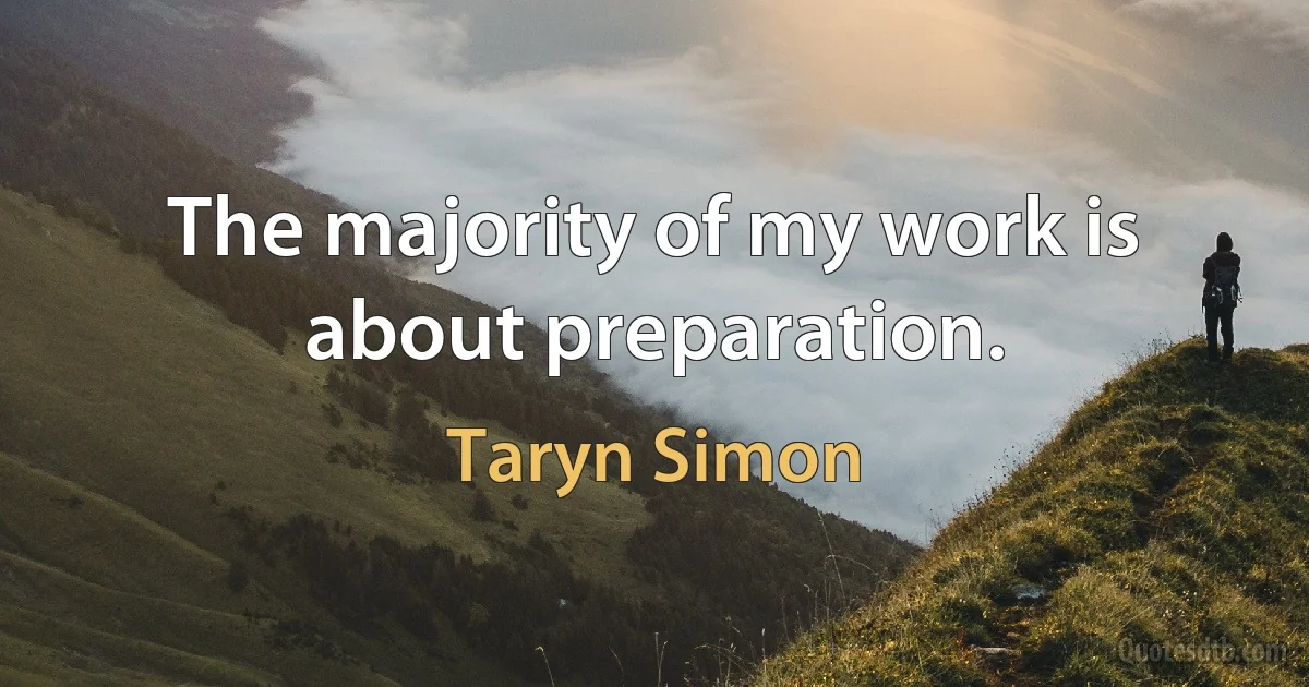 The majority of my work is about preparation. (Taryn Simon)