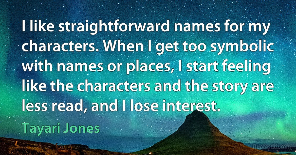 I like straightforward names for my characters. When I get too symbolic with names or places, I start feeling like the characters and the story are less read, and I lose interest. (Tayari Jones)