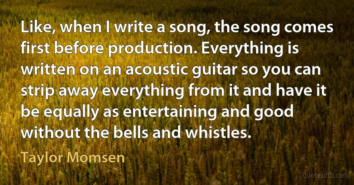 Like, when I write a song, the song comes first before production. Everything is written on an acoustic guitar so you can strip away everything from it and have it be equally as entertaining and good without the bells and whistles. (Taylor Momsen)