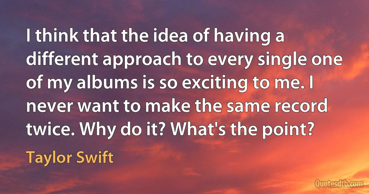 I think that the idea of having a different approach to every single one of my albums is so exciting to me. I never want to make the same record twice. Why do it? What's the point? (Taylor Swift)