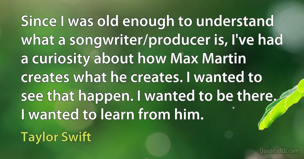 Since I was old enough to understand what a songwriter/producer is, I've had a curiosity about how Max Martin creates what he creates. I wanted to see that happen. I wanted to be there. I wanted to learn from him. (Taylor Swift)