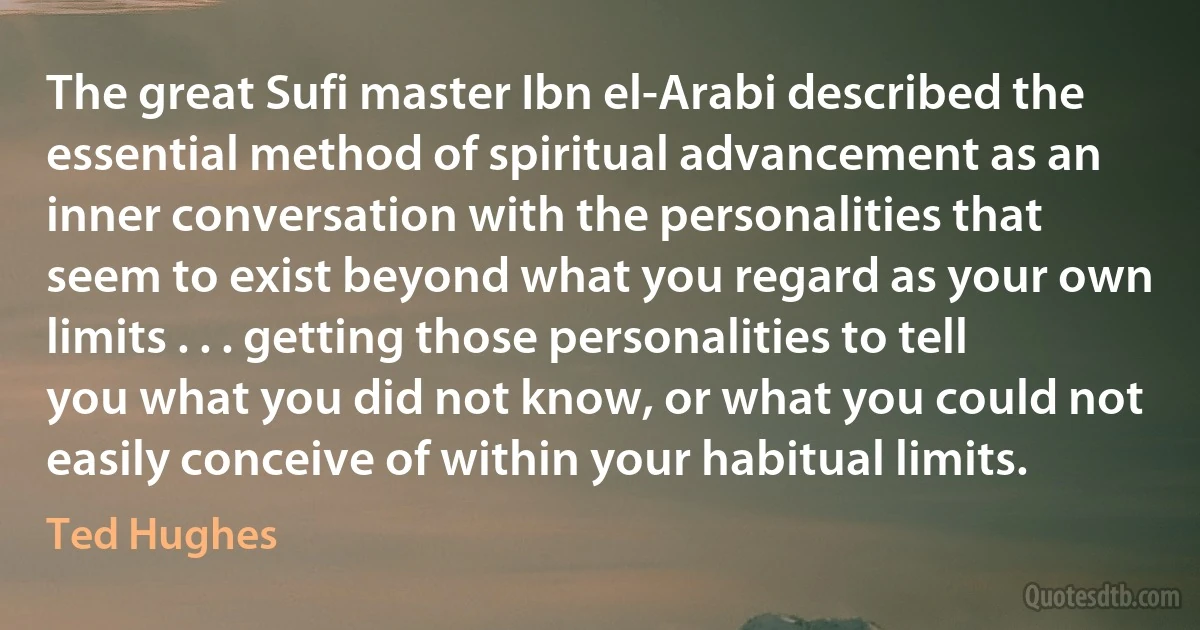 The great Sufi master Ibn el-Arabi described the essential method of spiritual advancement as an inner conversation with the personalities that seem to exist beyond what you regard as your own limits . . . getting those personalities to tell you what you did not know, or what you could not easily conceive of within your habitual limits. (Ted Hughes)