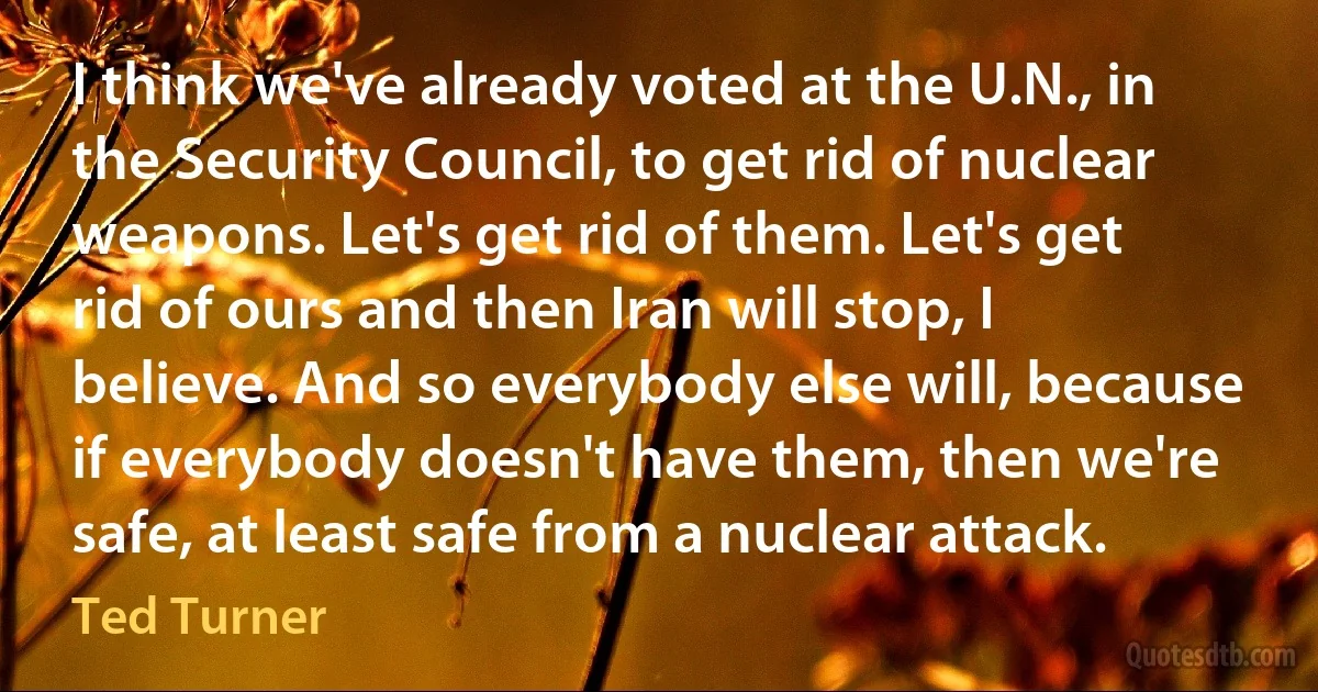 I think we've already voted at the U.N., in the Security Council, to get rid of nuclear weapons. Let's get rid of them. Let's get rid of ours and then Iran will stop, I believe. And so everybody else will, because if everybody doesn't have them, then we're safe, at least safe from a nuclear attack. (Ted Turner)