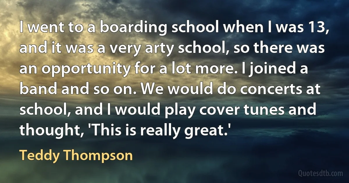 I went to a boarding school when I was 13, and it was a very arty school, so there was an opportunity for a lot more. I joined a band and so on. We would do concerts at school, and I would play cover tunes and thought, 'This is really great.' (Teddy Thompson)