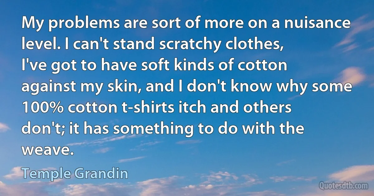 My problems are sort of more on a nuisance level. I can't stand scratchy clothes, I've got to have soft kinds of cotton against my skin, and I don't know why some 100% cotton t-shirts itch and others don't; it has something to do with the weave. (Temple Grandin)