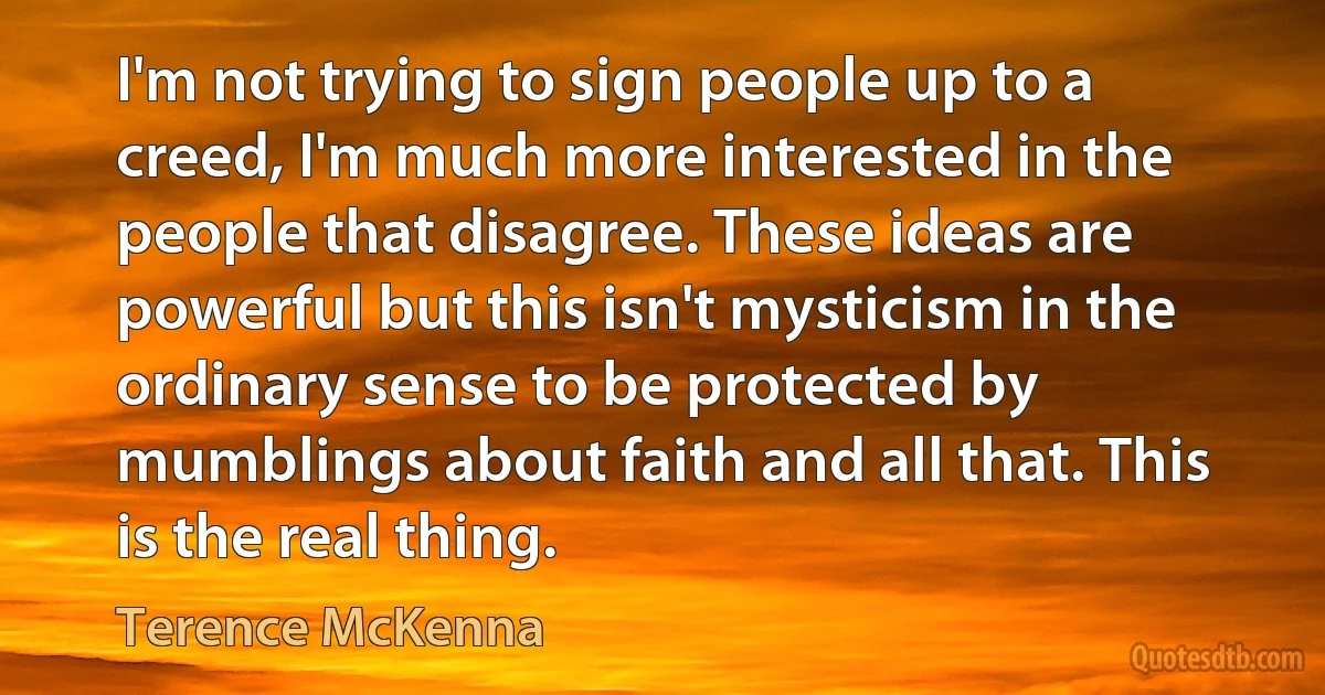 I'm not trying to sign people up to a creed, I'm much more interested in the people that disagree. These ideas are powerful but this isn't mysticism in the ordinary sense to be protected by mumblings about faith and all that. This is the real thing. (Terence McKenna)