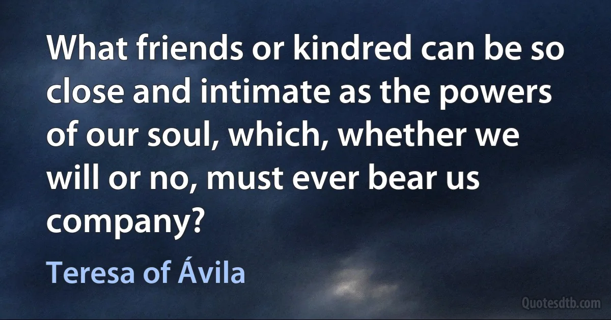 What friends or kindred can be so close and intimate as the powers of our soul, which, whether we will or no, must ever bear us company? (Teresa of Ávila)