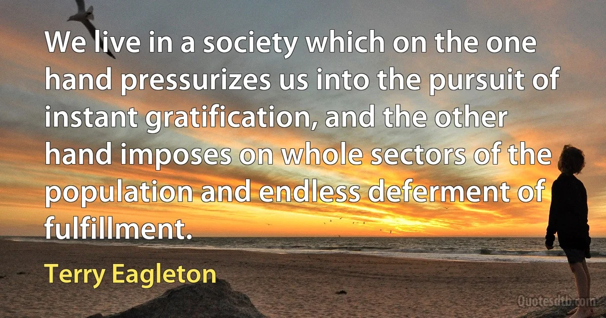 We live in a society which on the one hand pressurizes us into the pursuit of instant gratification, and the other hand imposes on whole sectors of the population and endless deferment of fulfillment. (Terry Eagleton)